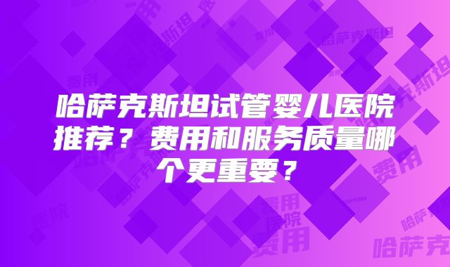 哈萨克斯坦试管婴儿医院推荐？费用和服务质量哪个更重要？