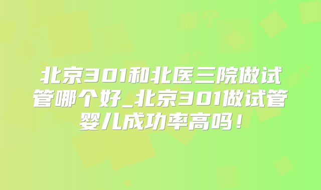 北京301和北医三院做试管哪个好_北京301做试管婴儿成功率高吗！