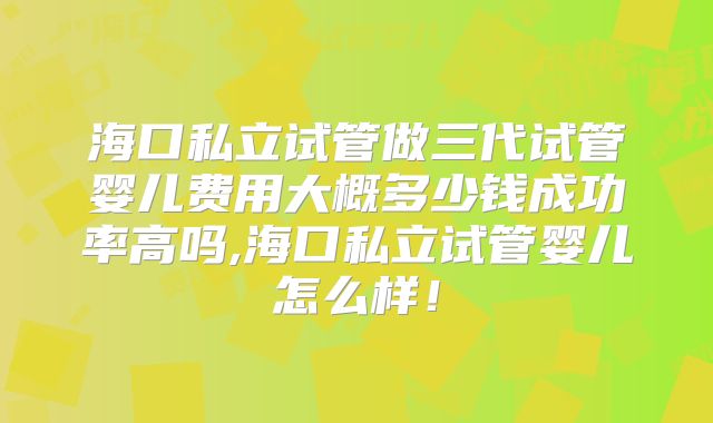 海口私立试管做三代试管婴儿费用大概多少钱成功率高吗,海口私立试管婴儿怎么样！
