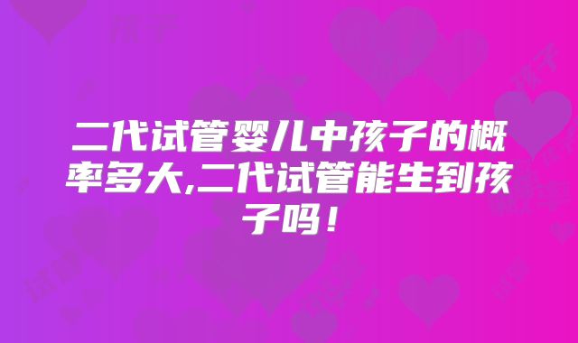 二代试管婴儿中孩子的概率多大,二代试管能生到孩子吗！