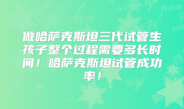 做哈萨克斯坦三代试管生孩子整个过程需要多长时间!哈萨克斯坦试管成功率!