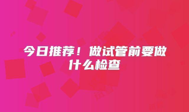 今日推荐！做试管前要做什么检查