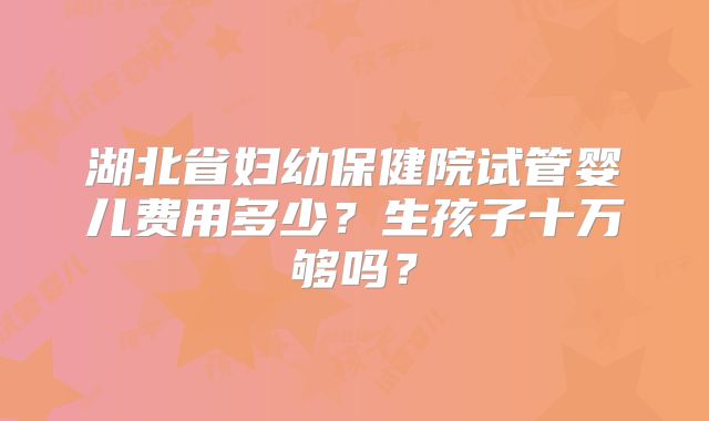 湖北省妇幼保健院试管婴儿费用多少？生孩子十万够吗？