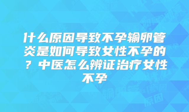 什么原因导致不孕输卵管炎是如何导致女性不孕的？中医怎么辨证治疗女性不孕