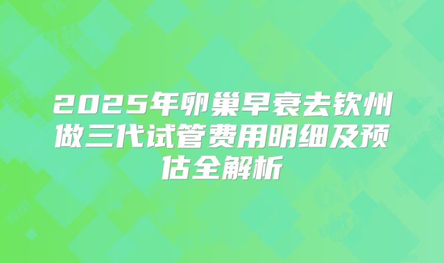 2025年卵巢早衰去钦州做三代试管费用明细及预估全解析