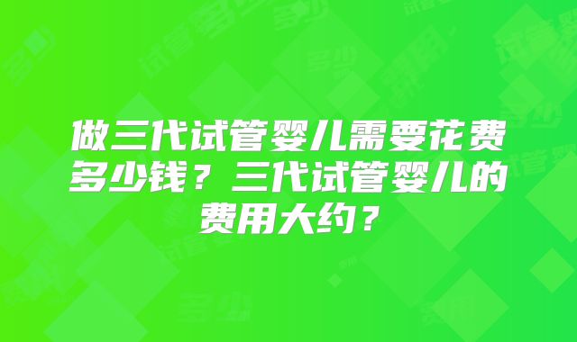 做三代试管婴儿需要花费多少钱?三代试管婴儿的费用大约?
