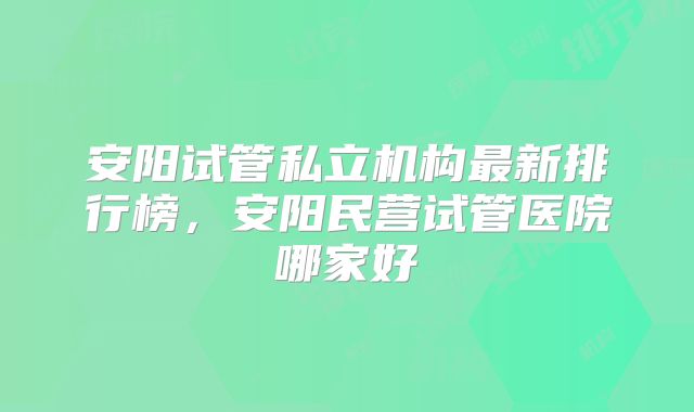 安阳试管私立机构最新排行榜,安阳民营试管医院哪家好