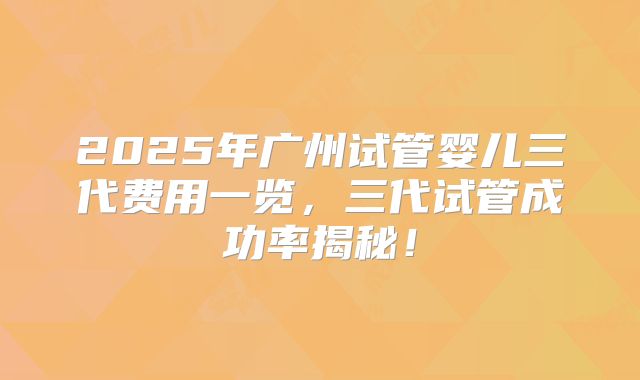 2025年广州试管婴儿三代费用一览，三代试管成功率揭秘！