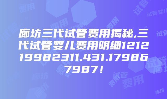 廊坊三代试管费用揭秘,三代试管婴儿费用明细121219982311.431.179867987！