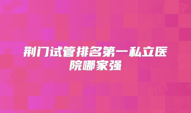 荆门试管排名第一私立医院哪家强