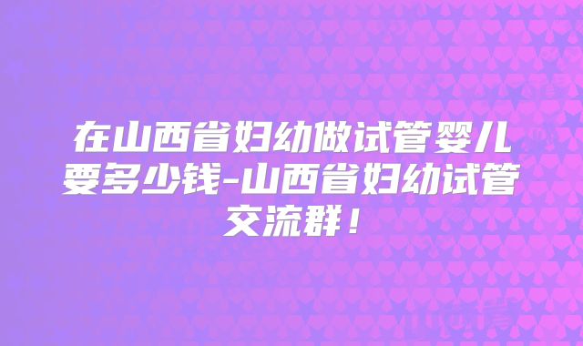 在山西省妇幼做试管婴儿要多少钱-山西省妇幼试管交流群！