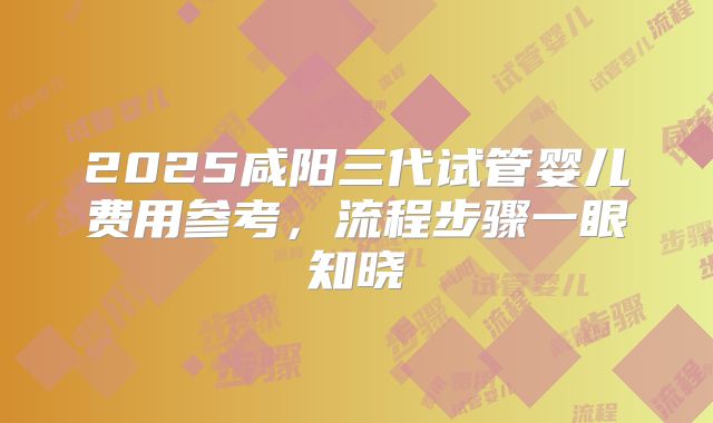 2025咸阳三代试管婴儿费用参考，流程步骤一眼知晓