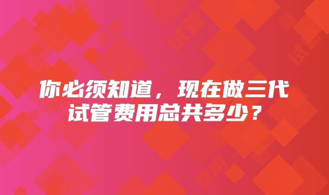 你必须知道，现在做三代试管费用总共多少？