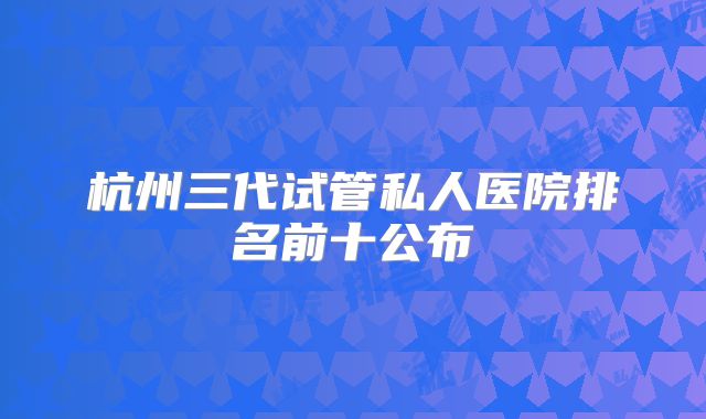 杭州三代试管私人医院排名前十公布