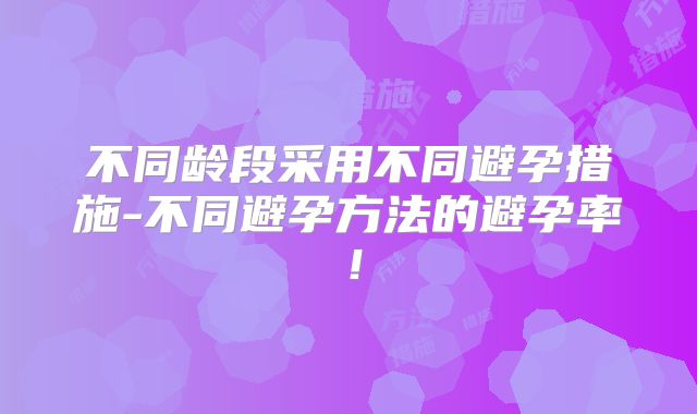 不同龄段采用不同避孕措施-不同避孕方法的避孕率！