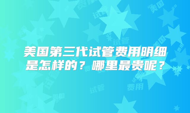 美国第三代试管费用明细是怎样的？哪里最贵呢？