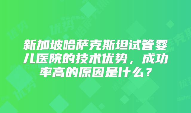 新加坡哈萨克斯坦试管婴儿医院的技术优势，成功率高的原因是什么？