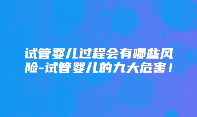 试管婴儿过程会有哪些风险-试管婴儿的九大危害！