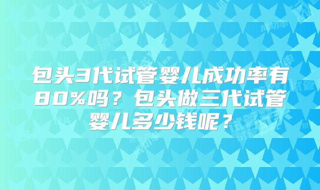 包头3代试管婴儿成功率有80%吗？包头做三代试管婴儿多少钱呢？