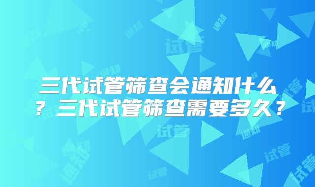三代试管筛查会通知什么?三代试管筛查需要多久?