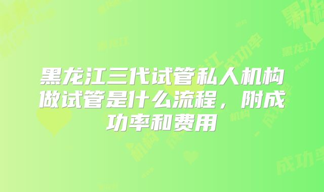 黑龙江三代试管私人机构做试管是什么流程，附成功率和费用