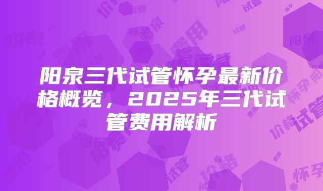 阳泉三代试管怀孕最新价格概览,2025年三代试管费用解析