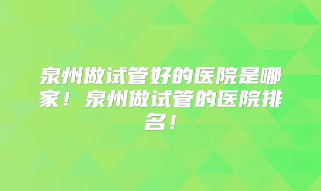 泉州做试管好的医院是哪家！泉州做试管的医院排名！