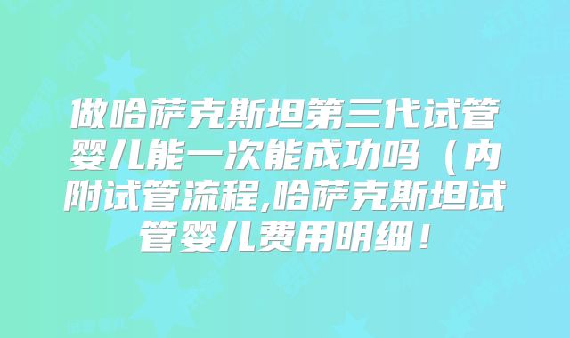 做哈萨克斯坦第三代试管婴儿能一次能成功吗（内附试管流程,哈萨克斯坦试管婴儿费用明细！