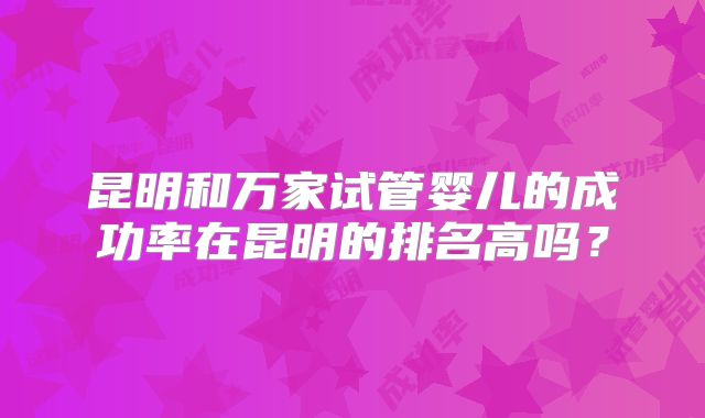 昆明和万家试管婴儿的成功率在昆明的排名高吗？