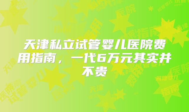 天津私立试管婴儿医院费用指南，一代6万元其实并不贵