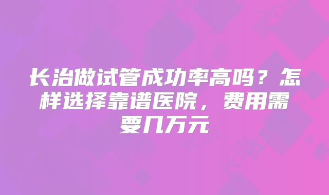 长治做试管成功率高吗？怎样选择靠谱医院，费用需要几万元