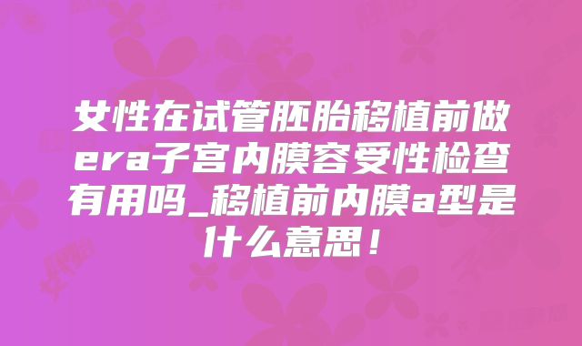 女性在试管胚胎移植前做era子宫内膜容受性检查有用吗_移植前内膜a型是什么意思！