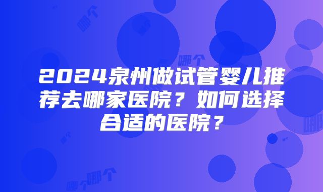 2024泉州做试管婴儿推荐去哪家医院？如何选择合适的医院？