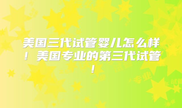 美国三代试管婴儿怎么样！美国专业的第三代试管！