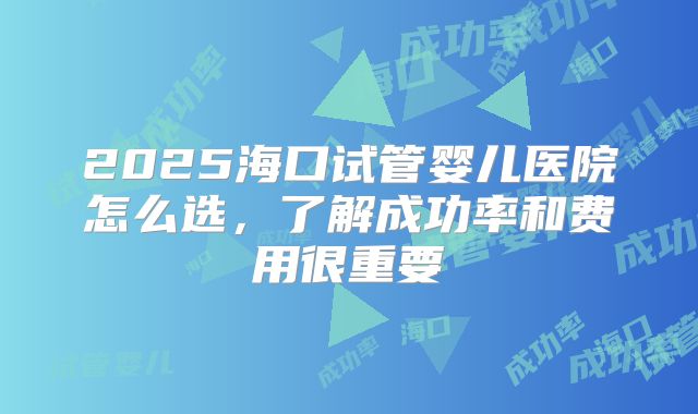 2025海口试管婴儿医院怎么选，了解成功率和费用很重要