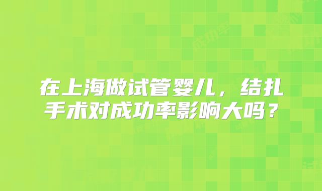 在上海做试管婴儿，结扎手术对成功率影响大吗？