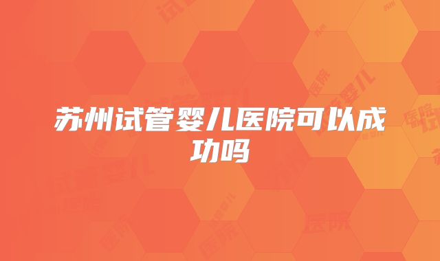苏州试管婴儿医院可以成功吗