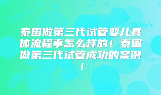 泰国做第三代试管婴儿具体流程事怎么样的！泰国做第三代试管成功的案例！
