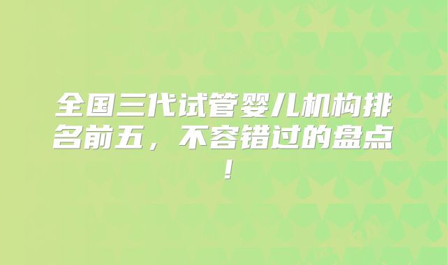 全国三代试管婴儿机构排名前五，不容错过的盘点！