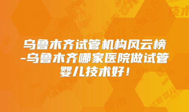 乌鲁木齐试管机构风云榜-乌鲁木齐哪家医院做试管婴儿技术好!