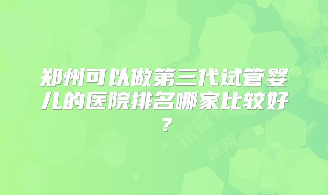 郑州可以做第三代试管婴儿的医院排名哪家比较好?