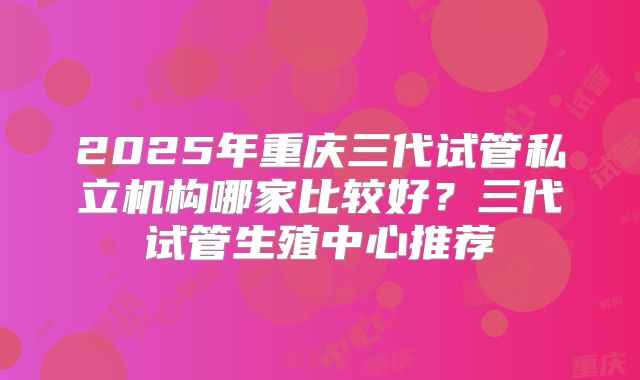 2025年重庆三代试管私立机构哪家比较好？三代试管生殖中心推荐