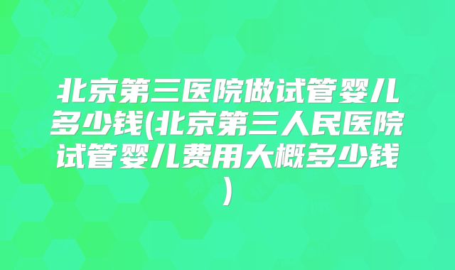 北京第三医院做试管婴儿多少钱(北京第三人民医院试管婴儿费用大概多少钱)