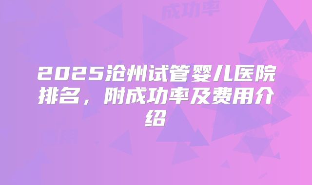 2025沧州试管婴儿医院排名，附成功率及费用介绍