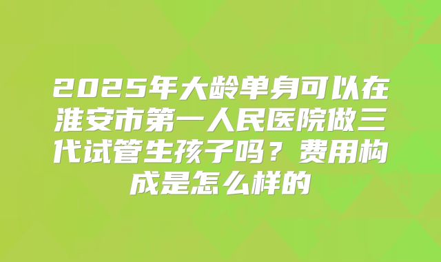 2025年大龄单身可以在淮安市第一人民医院做三代试管生孩子吗?费用构成是怎么样的