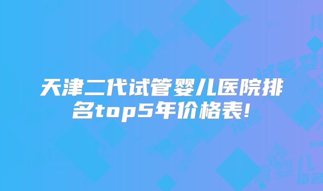 天津二代试管婴儿医院排名top5年价格表!
