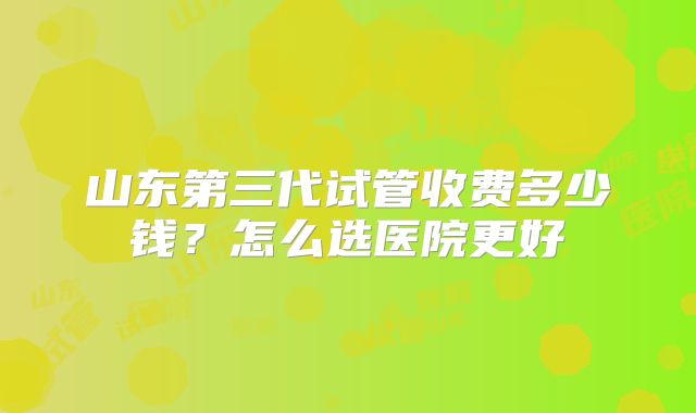 山东第三代试管收费多少钱？怎么选医院更好