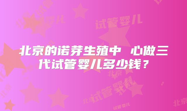 北京的诺芽生殖中 心做三代试管婴儿多少钱?