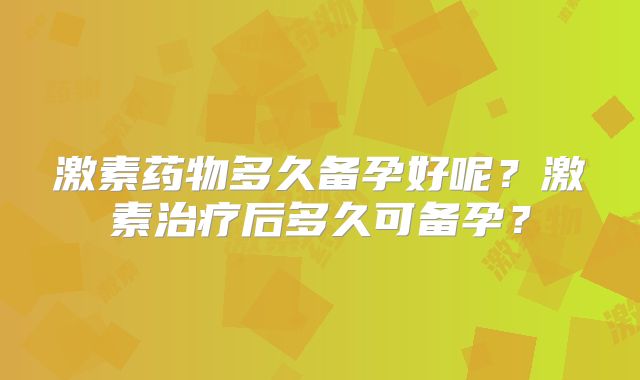 激素药物多久备孕好呢？激素治疗后多久可备孕？
