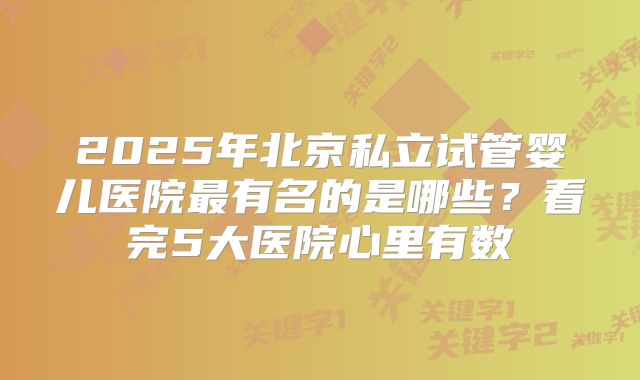 2025年北京私立试管婴儿医院最有名的是哪些？看完5大医院心里有数